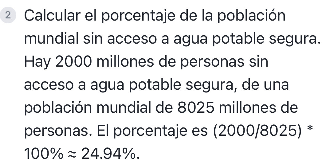 ² Calcular el porcentaje de la población 
mundial sin acceso a agua potable segura. 
Hay 2000 millones de personas sin 
acceso a agua potable segura, de una 
población mundial de 8025 millones de 
personas. El porcentaje es (2000/8025) *
100% approx 24.94%.