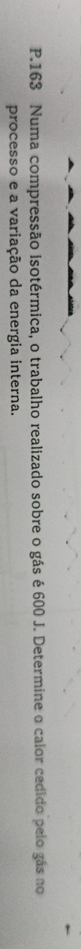 163 Numa compressão isotérmica, o trabalho realizado sobre o gás é 600 J. Determine o calor cedido pelo gás no 
processo e a variação da energia interna.