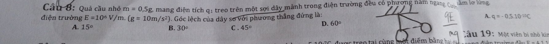 Quả cầu nhỏ m=0,5g %, mang điện tích q1 treo trên một sợi dây mảnh trong điện trường đều có phương nam ngang lằm lơ lửng.
điện trường E=10^6V/m.(g=10m/s^2). Góc lệch của dây sơ với phương thẳng đứng là: A. q=-0,5.10^(-10)C
A. 15° B. 30° C . 45°
D. 60°
Câu 19: Một viên bị nhỏ kin
được treo tại cùng một điểm bằng hai