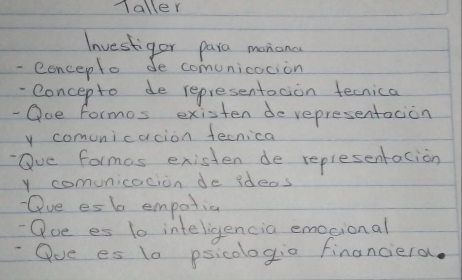 Taller 
Investiger para monana 
- concepto de comunicocion 
-Concepto de representoion tecnica 
- Ooe formos existen derepresentacion 
y comonicacion fecnica 
Oue formos existen de replesentacion 
y comunicacion de ideos 
Oue es b empotia 
- Que es 10 inteligencia emocional 
-Qoe es 10 psicologia financiera.