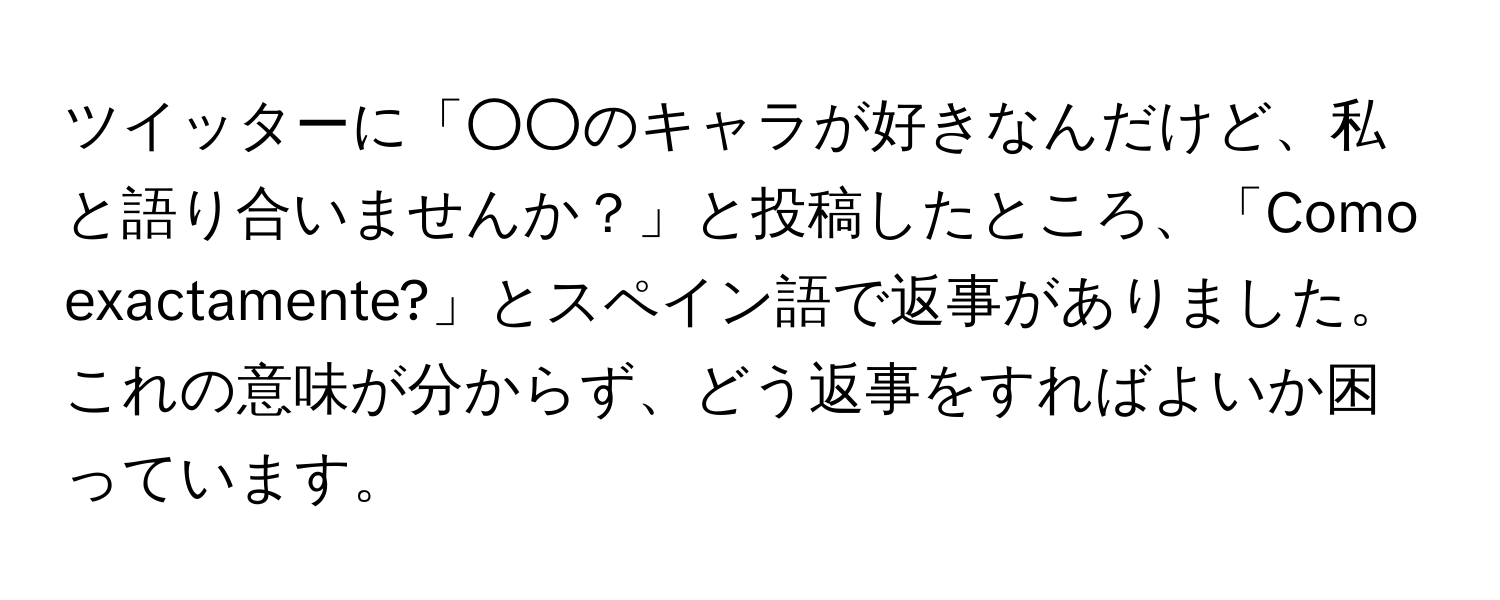 ツイッターに「○○のキャラが好きなんだけど、私と語り合いませんか？」と投稿したところ、「Como exactamente?」とスペイン語で返事がありました。これの意味が分からず、どう返事をすればよいか困っています。