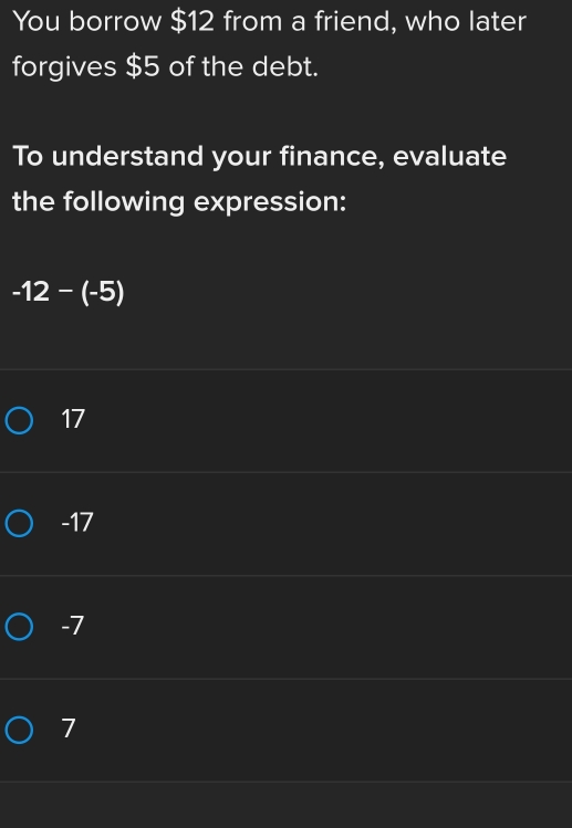 You borrow $12 from a friend, who later
forgives $5 of the debt.
To understand your finance, evaluate
the following expression:
-12-(-5)
17
-17
-7
7