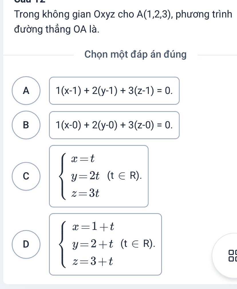 Trong không gian Oxyz cho A(1,2,3) , phương trình
đường thắng OA là.
Chọn một đáp án đúng
A 1(x-1)+2(y-1)+3(z-1)=0.
B 1(x-0)+2(y-0)+3(z-0)=0.
C beginarrayl x=t y=2t(t∈ R). z=3tendarray.
D beginarrayl x=1+t y=2+t(t∈ R), z=3+tendarray.