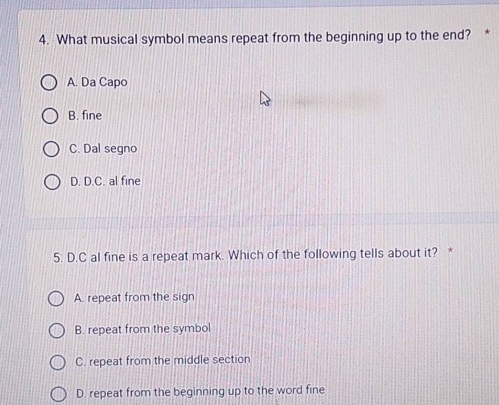 What musical symbol means repeat from the beginning up to the end? *
A. Da Capo
B. fine
C. Dal segno
D. D.C. al fine
5. D.C al fine is a repeat mark. Which of the following tells about it? *
A. repeat from the sign
B. repeat from the symbol
C. repeat from the middle section
D. repeat from the beginning up to the word fine