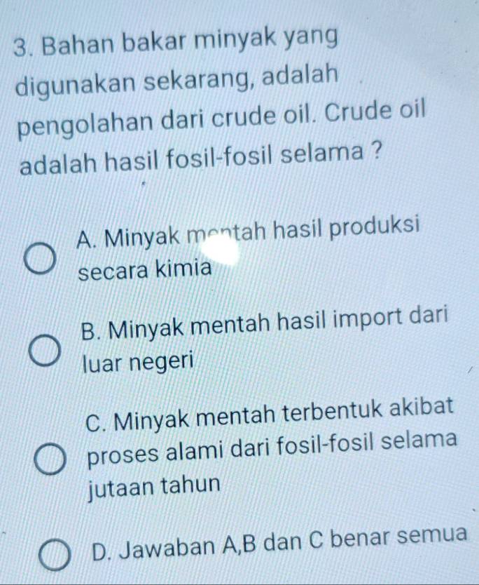 Bahan bakar minyak yang
digunakan sekarang, adalah
pengolahan dari crude oil. Crude oil
adalah hasil fosil-fosil selama ?
A. Minyak montah hasil produksi
secara kimia
B. Minyak mentah hasil import dari
luar negeri
C. Minyak mentah terbentuk akibat
proses alami dari fosil-fosil selama
jutaan tahun
D. Jawaban A,B dan C benar semua