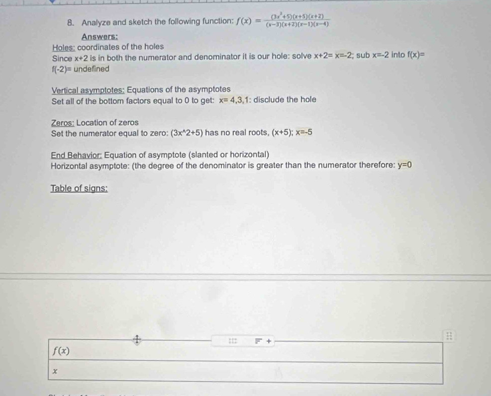 Analyze and sketch the following function: f(x)= ((3x^2+5)(x+5)(x+2))/(x-3)(x+2)(x-1)(x-4) 
Answers: 
Holes; coordinates of the holes 
Since x+2 is in both the numerator and denominator it is our hole: solve x+2=x=-2; sub x=-2 into f(x)=
f(-2)= undefined 
Vertical asymptotes: Equations of the asymptotes 
Set all of the bottom factors equal to 0 to get: x=4, 3, 1 : disclude the hole 
Zeros: Location of zeros 
Set the numerator equal to zero: (3x^(wedge)2+5) has no real roots. (x+5); x=-5
End Behavior: Equation of asymptote (slanted or horizontal) 
Horizontal asymptote: (the degree of the denominator is greater than the numerator therefore: y=0
Table of signs: 
::: + 
#
f(x)
x