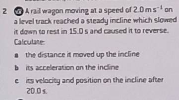 A rail wagon moving at a speed of 2.0ms^(-1) on 
a level track reached a steady incline which slowed 
it down to rest in 15.0 s and caused it to reverse. 
Calculate 
a the distance it moved up the incline 
b its acceleration on the incline 
cits velocity and position on the incline after
20.0 s.