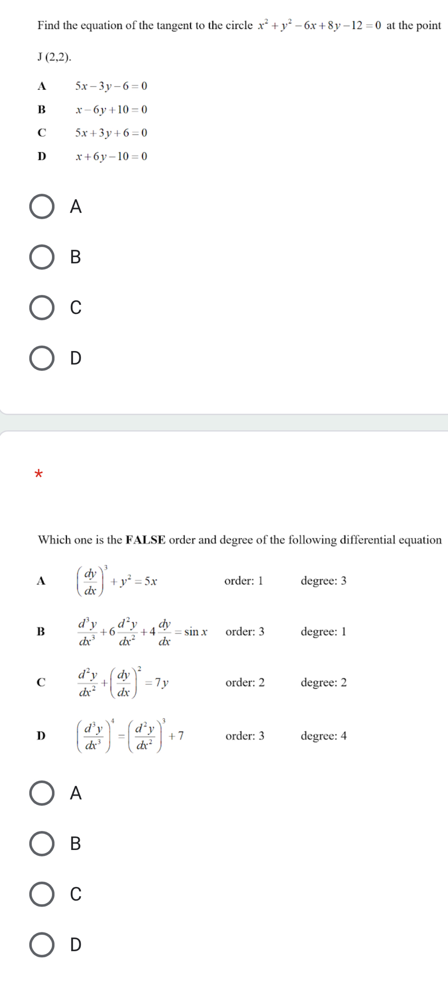 Find the equation of the tangent to the circle x^2+y^2-6x+8y-12=0 at the point
J(2,2).
A 5x-3y-6=0
B x-6y+10=0
C 5x+3y+6=0
D x+6y-10=0
A
B
C
D
Which one is the FALSE order and degree of the following differential equation
A ( dy/dx )^3+y^2=5x
order: 1 degree: 3
B  d^3y/dx^3 +6 d^2y/dx^2 +4 dy/dx =sin x order: 3 degree: 1
C  d^2y/dx^2 +( dy/dx )^2=7y
order: 2 degree: 2
D ( d^3y/dx^3 )^4=( d^2y/dx^2 )^3+7 order: 3 degree: 4
A
B
C
D