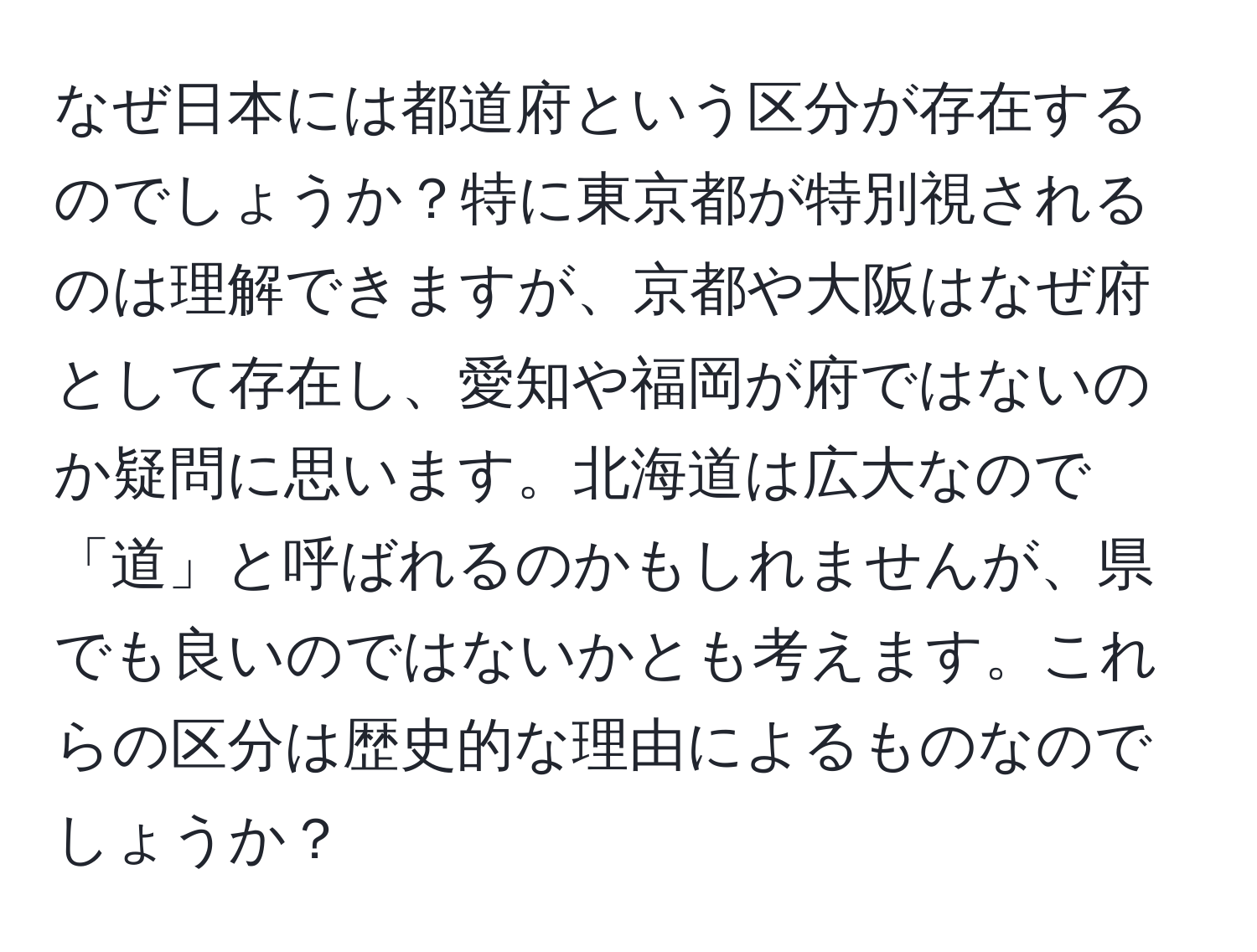 なぜ日本には都道府という区分が存在するのでしょうか？特に東京都が特別視されるのは理解できますが、京都や大阪はなぜ府として存在し、愛知や福岡が府ではないのか疑問に思います。北海道は広大なので「道」と呼ばれるのかもしれませんが、県でも良いのではないかとも考えます。これらの区分は歴史的な理由によるものなのでしょうか？