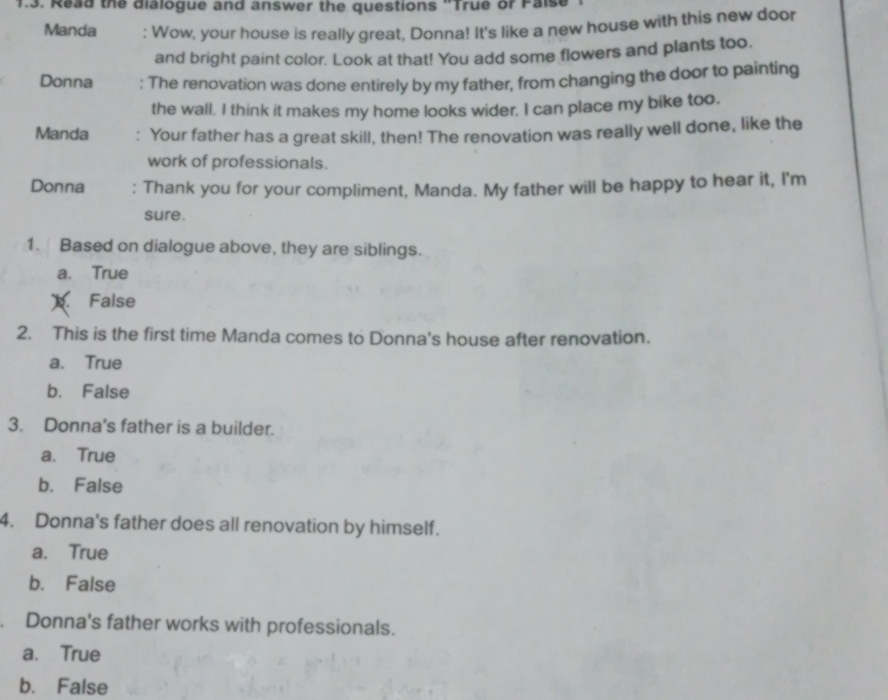 Read the dialogue and answer the questions 'True or Pais
Manda : Wow, your house is really great, Donna! It's like a new house with this new door
and bright paint color. Look at that! You add some flowers and plants too.
Donna : The renovation was done entirely by my father, from changing the door to painting
the wall. I think it makes my home looks wider. I can place my bike too.
Manda : Your father has a great skill, then! The renovation was really well done, like the
work of professionals.
Donna : Thank you for your compliment, Manda. My father will be happy to hear it, I'm
sure.
1. Based on dialogue above, they are siblings.
a. True
False
2. This is the first time Manda comes to Donna's house after renovation.
a. True
b. False
3. Donna's father is a builder.
a. True
b. False
4. Donna's father does all renovation by himself.
a. True
b. False
. Donna's father works with professionals.
a. True
b. False