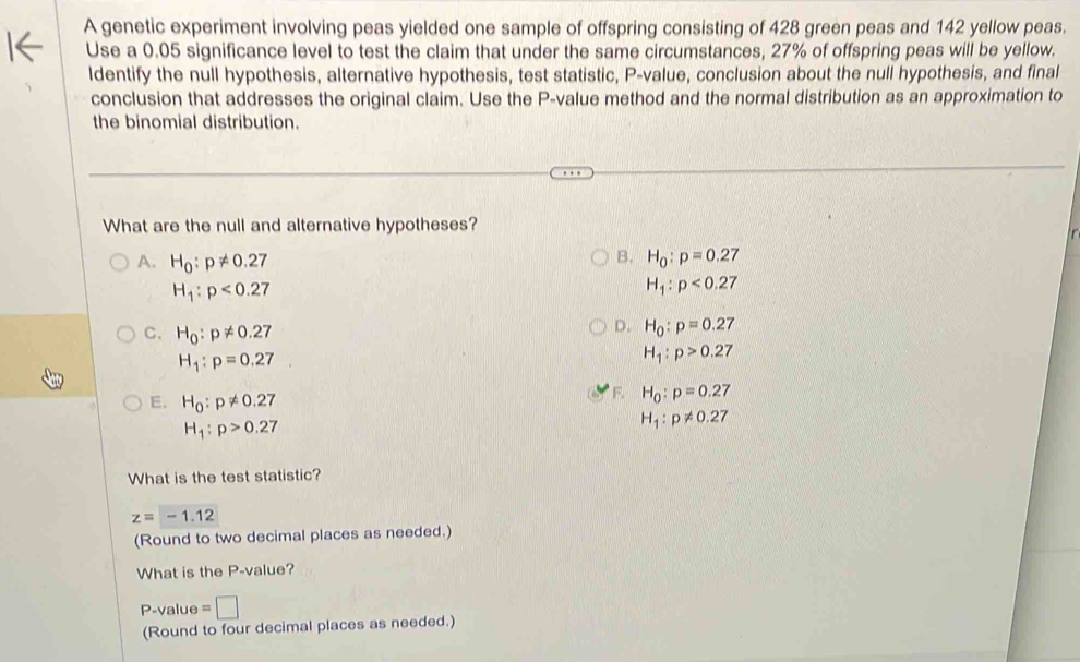 A genetic experiment involving peas yielded one sample of offspring consisting of 428 green peas and 142 yellow peas.
Use a 0.05 significance level to test the claim that under the same circumstances, 27% of offspring peas will be yellow.
ldentify the null hypothesis, alternative hypothesis, test statistic, P -value, conclusion about the null hypothesis, and final
conclusion that addresses the original claim. Use the P -value method and the normal distribution as an approximation to
the binomial distribution.
What are the null and alternative hypotheses?
B.
A. H_0:p!= 0.27 H_0:p=0.27
H_1:p<0.27
H_1:p<0.27
D. H_0:p=0.27
C. H_0:p!= 0.27 H_1:p>0.27
H_1:p=0.27
E. H_0:p!= 0.27
F. H_0:p=0.27
H_1:p>0.27
H_1:p!= 0.27
What is the test statistic?
z=-1.12
(Round to two decimal places as needed.)
What is the P -value?
P -value =□
(Round to four decimal places as needed.)