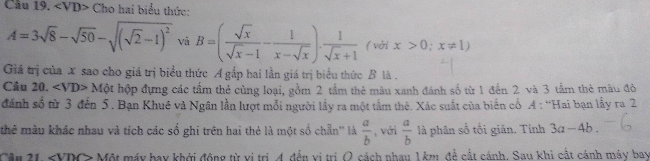 Cho hai biểu thức:
A=3sqrt(8)-sqrt(50)-sqrt((sqrt 2)-1)^2 và B=( sqrt(x)/sqrt(x)-1 - 1/x-sqrt(x) ). 1/sqrt(x)+1  ( với x>0;x!= 1)
Giá trị của X sao cho giá trị biểu thức A gấp hai lần giá trị biểu thức B là . 
Câu 20. 1 Một hộp đựng các tấm thẻ cùng loại, gồm 2 tấm thẻ màu xanh đánh số từ 1 đến 2 và 3 tấm thẻ màu đỏ 
đánh số từ 3 đến 5. Bạn Khuê và Ngân lần lượt mỗi người lấy ra một tầm thẻ. Xác suất của biến cố A : “Hai bạn lấy ra 2
thê màu khác nhau và tích các số ghi trên hai thẻ là một số chẵn'' là  a/b  , với  a/b  là phân số tối giản. Tính 3a-4b. 
Câu 21 ∠ VDC> Một máy bay khởi động từ vị trí A đến vị trí O cách nhau 1 km đề cất cánh. Sau khi cất cánh máy bay