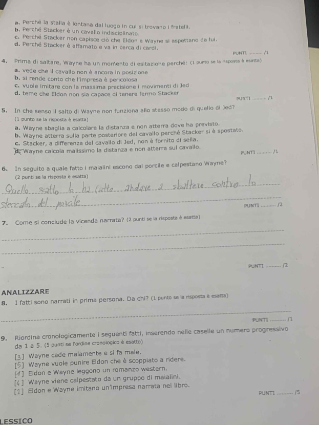 a. Perché la stalla è lontana dal luogo in cui si trovano i fratelli.
b. Perché Stacker è un cavallo indisciplinato.
c. Perché Stacker non capisce ciò che Eldon e Wayne si aspettano da lui.
d. Perché Stacker è affamato e va in cerca di cardi. _/1
PUNTI
4. Prima di saltare, Wayne ha un momento di esitazione perché: (1 punto se la risposta è esatta)
a. vede che il cavallo non è ancora in posizione
b. si rende conto che l'impresa è pericolosa
c. vuole imitare con la massima precisione i movimenti di Jed
d. teme che Eldon non sia capace di tenere fermo Stacker
PUNTI_
5. In che senso il salto di Wayne non funziona allo stesso modo di quello di Jed?
(1 punto se la risposta è esatta)
a. Wayne sbaglia a calcolare la distanza e non atterra dove ha previsto.
b. Wayne atterra sulla parte posteriore del cavallo perché Stacker si è spostato.
c. Stacker, a differenza del cavallo di Jed, non è fornito di sella.
d. Wayne calcola malissimo la distanza e non atterra sul cavallo. PUNTI .....
6. In seguito a quale fatto i maialini escono dal porcile e calpestano Wayne? _. / 1
(2 punti se la risposta è esatta)
_
_
PUNTI _/2
7. Come si conclude la vicenda narrata? (2 punti se la risposta è esatta)
_
_
PUNT _/2
ANALIZZARE
8. I fatti sono narrati in prima persona. Da chi? (1 punto se la risposta è esatta)
_
PUNTI _/1
9. Riordina cronologicamente i seguenti fatti, inserendo nelle caselle un numero progressivo
da 1 a 5. (5 punti se l'ordine cronologico è esatto)
[3] Wayne cade malamente e si fa male.
[5] Wayne vuole punire Eldon che è scoppiato a ridere.
[1] Eldon e Wayne leggono un romanzo western.
[4 ]  Wayne viene calpestato da un gruppo di maialini.
[1] Eldon e Wayne imitano un'impresa narrata nel libro.
PUNTI _/5
LESSICO