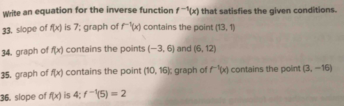 Write an equation for the inverse function f^(-1)(x) that satisfies the given conditions. 
33. slope of f(x) is 7; graph of f^(-1)(x) contains the point (13,1)
34. graph of f(x) contains the points (-3,6) and (6,12)
35. graph of f(x) contains the point (10,16); graph of f^(-1)(x) contains the point (3,-16)
36, slope of f(x) is 4; f^(-1)(5)=2