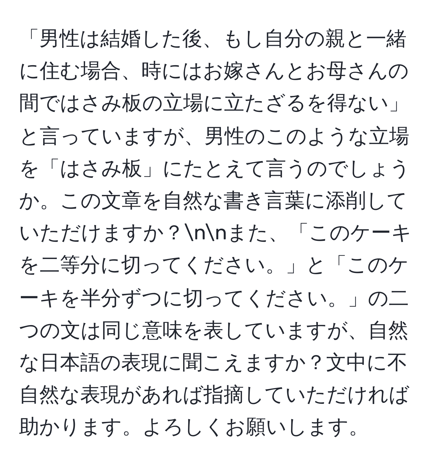 「男性は結婚した後、もし自分の親と一緒に住む場合、時にはお嫁さんとお母さんの間ではさみ板の立場に立たざるを得ない」と言っていますが、男性のこのような立場を「はさみ板」にたとえて言うのでしょうか。この文章を自然な書き言葉に添削していただけますか？nnまた、「このケーキを二等分に切ってください。」と「このケーキを半分ずつに切ってください。」の二つの文は同じ意味を表していますが、自然な日本語の表現に聞こえますか？文中に不自然な表現があれば指摘していただければ助かります。よろしくお願いします。