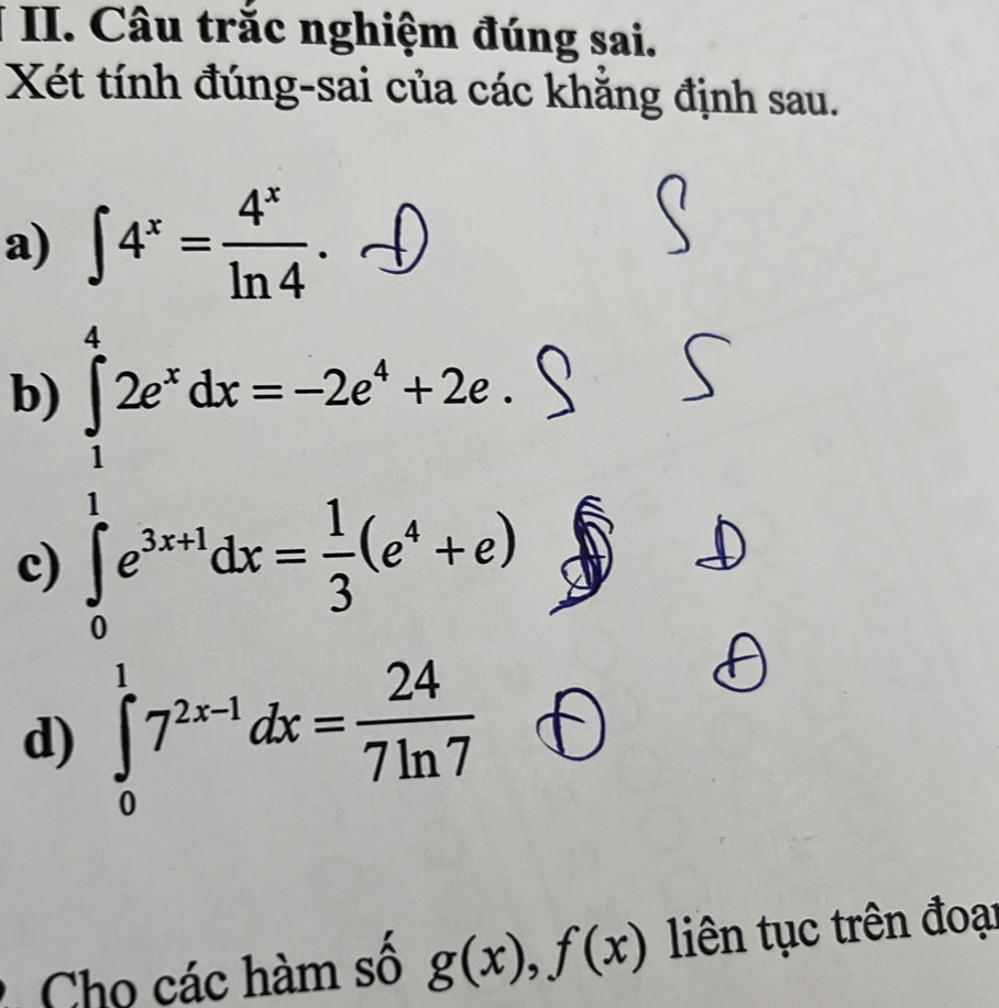 Câu trắc nghiệm đúng sai. 
Xét tính đúng-sai của các khẳng định sau. 
a) ∈t 4^x= 4^x/ln 4 . 
b) ∈tlimits _0^(12e^x)dx=-2e^x+2e^xdx= 1/3 (e^x+e^(x^4)
□  
c) 
d) ∈tlimits _0^(17^2x-1)dx= 24/7ln 7 
Cho các hàm số g(x), f(x) liên tục trên đoại