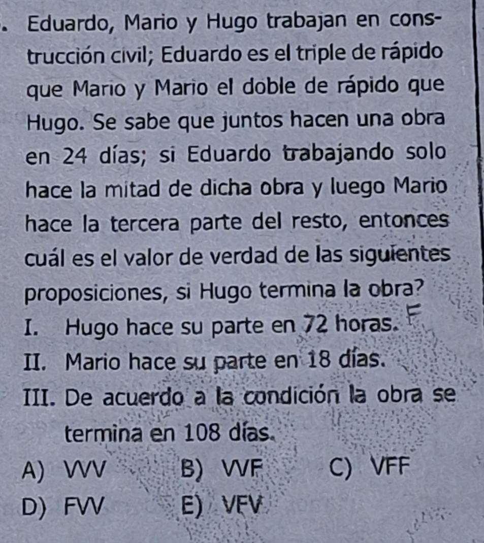 Eduardo, Mario y Hugo trabajan en cons-
trucción civil; Eduardo es el triple de rápido
que Mario y Mario el doble de rápido que
Hugo. Se sabe que juntos hacen una obra
en 24 días; si Eduardo trabajando solo
hace la mitad de dicha obra y luego Mario
hace la tercera parte del resto, entonces
cuál es el valor de verdad de las siguientes
proposiciones, si Hugo termina la obra?
I. Hugo hace su parte en 72 horas.
II. Mario hace su parte en 18 días.
III. De acuerdo a la condición la obra se
termina en 108 días
A) WV B) VF C) VFF
D) FV E) VFV