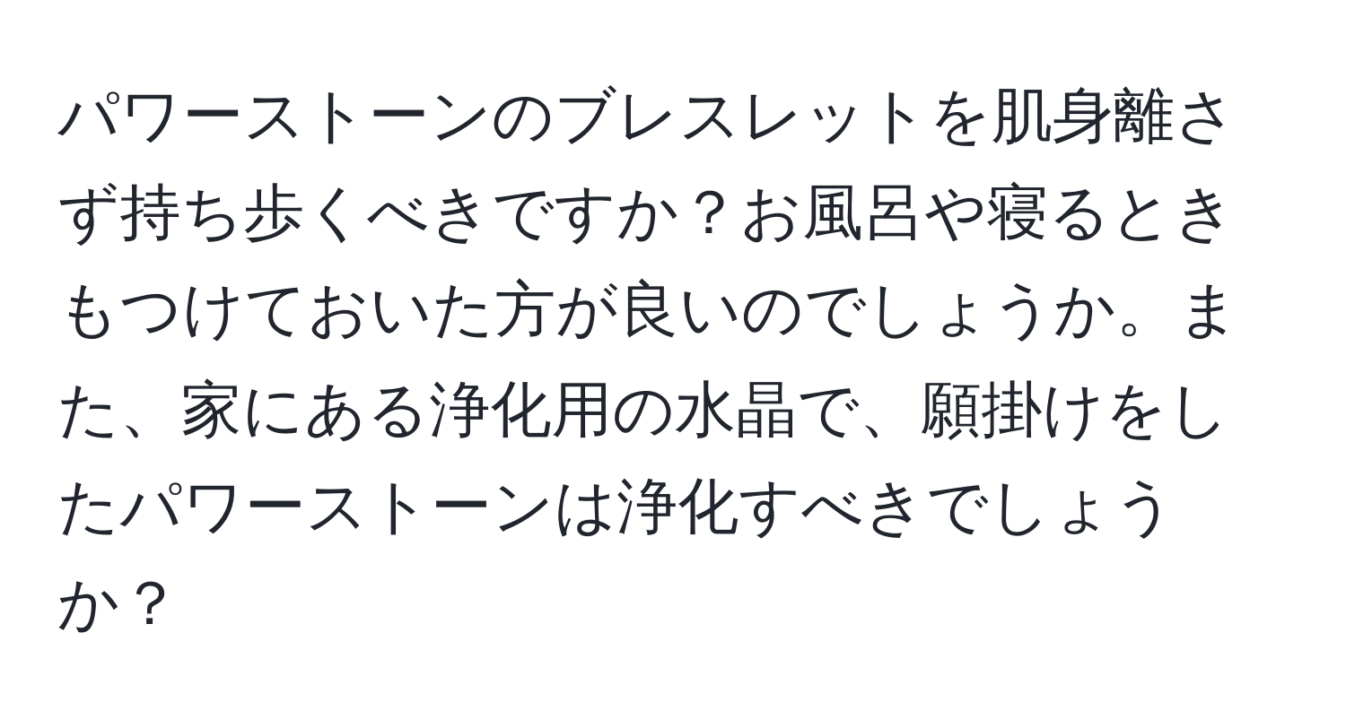 パワーストーンのブレスレットを肌身離さず持ち歩くべきですか？お風呂や寝るときもつけておいた方が良いのでしょうか。また、家にある浄化用の水晶で、願掛けをしたパワーストーンは浄化すべきでしょうか？