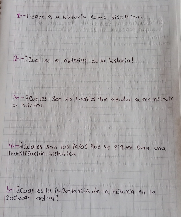 1--Define a la historia como disciPlina: 
2--iCuales e obdetive de la historia? 
30-iCuales Son las Fventes que ayudan a reconstruir 
el Pasado? 
4o-dcuales son l0s Pasos que Se siguen Para una 
investigacion historica 
5o-dcual es la importanciade (a historia en la 
sociedad actual?