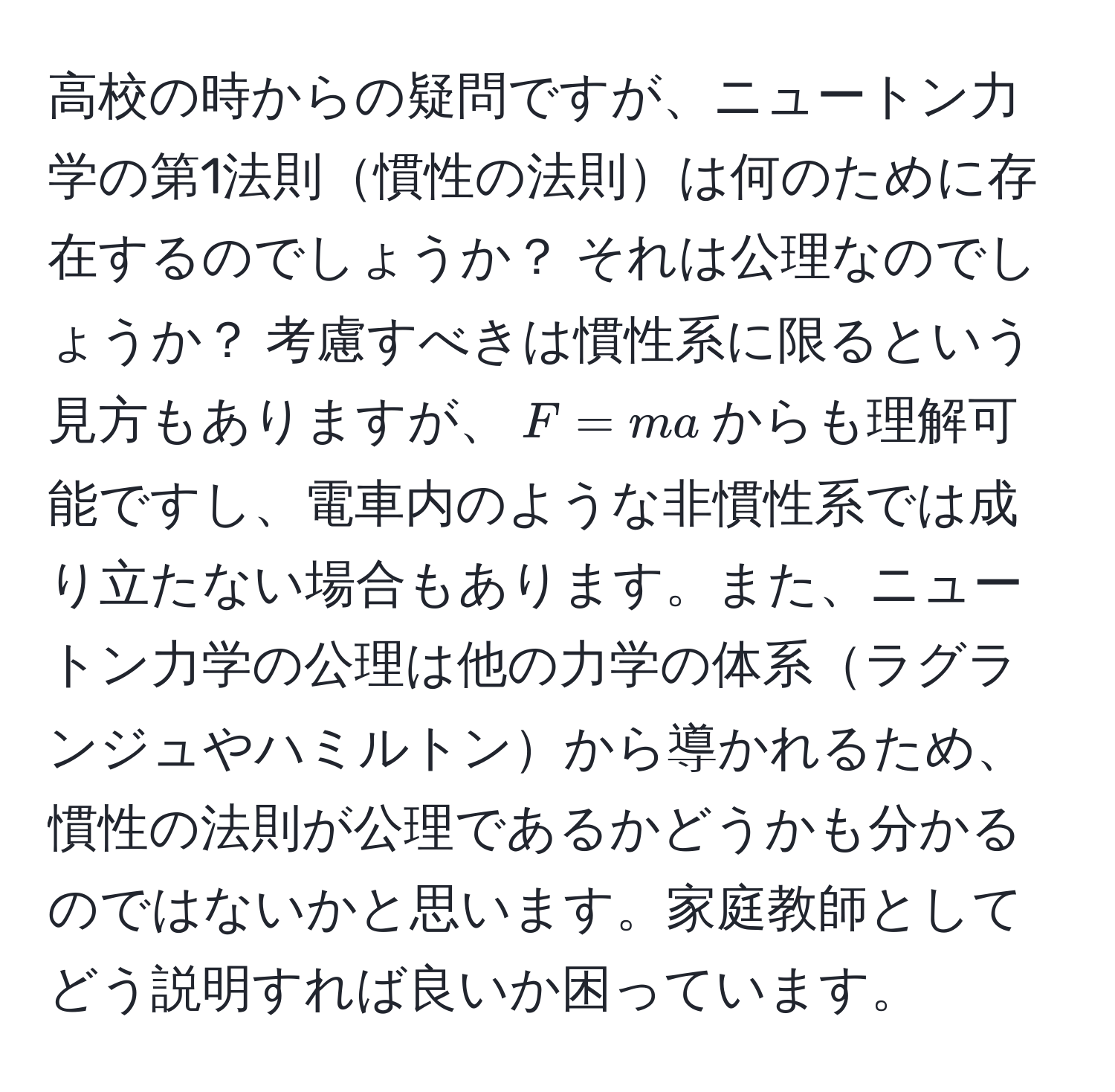 高校の時からの疑問ですが、ニュートン力学の第1法則慣性の法則は何のために存在するのでしょうか？ それは公理なのでしょうか？ 考慮すべきは慣性系に限るという見方もありますが、$F = ma$からも理解可能ですし、電車内のような非慣性系では成り立たない場合もあります。また、ニュートン力学の公理は他の力学の体系ラグランジュやハミルトンから導かれるため、慣性の法則が公理であるかどうかも分かるのではないかと思います。家庭教師としてどう説明すれば良いか困っています。