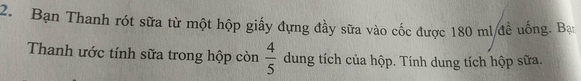 Bạn Thanh rót sữa từ một hộp giấy đựng đầy sữa vào cốc được 180 ml đề uống. Bạn 
Thanh ước tính sữa trong hộp còn  4/5  dung tích của hộp. Tính dung tích hộp sữa.
