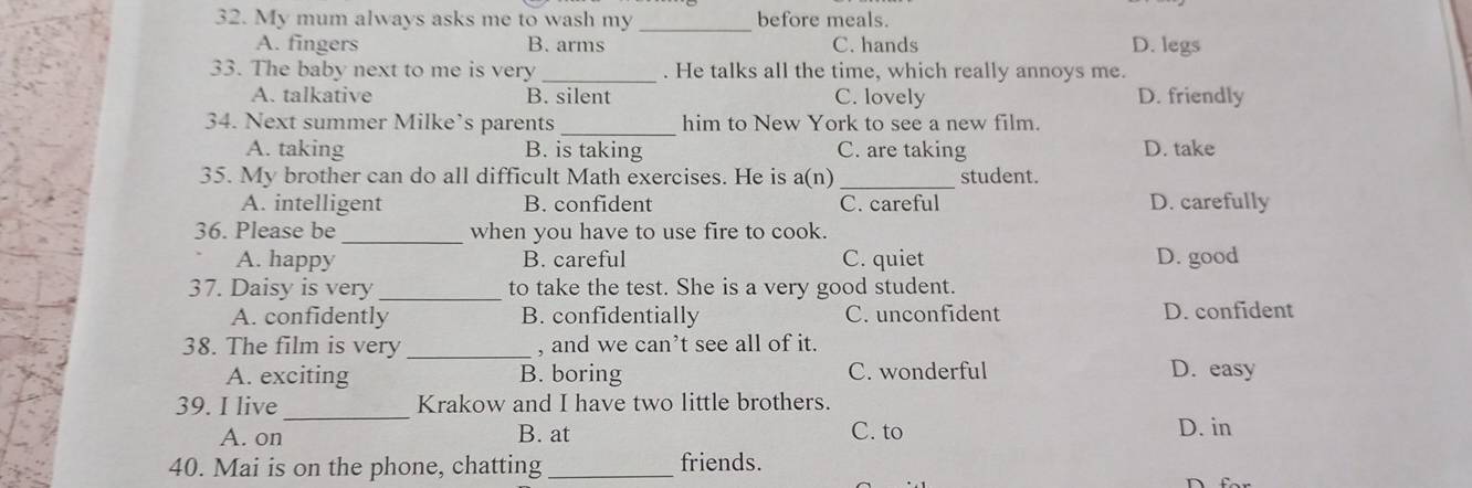 My mum always asks me to wash my _before meals.
A. fingers B. arms C. hands D. legs
33. The baby next to me is very _. He talks all the time, which really annoys me.
A. talkative B. silent C. lovely D. friendly
34. Next summer Milke’s parents_ him to New York to see a new film.
A. taking B. is taking C. are taking D. take
35. My brother can do all difficult Math exercises. He is a(n) _student.
A. intelligent B. confident C. careful D. carefully
_
36. Please be when you have to use fire to cook.
A. happy B. careful C. quiet D. good
37. Daisy is very _to take the test. She is a very good student.
A. confidently B. confidentially C. unconfident D. confident
_
38. The film is very , and we can’t see all of it.
A. exciting B. boring C. wonderful D. easy
39. I live_ Krakow and I have two little brothers.
A. on B. at C. to D. in
40. Mai is on the phone, chatting _friends.