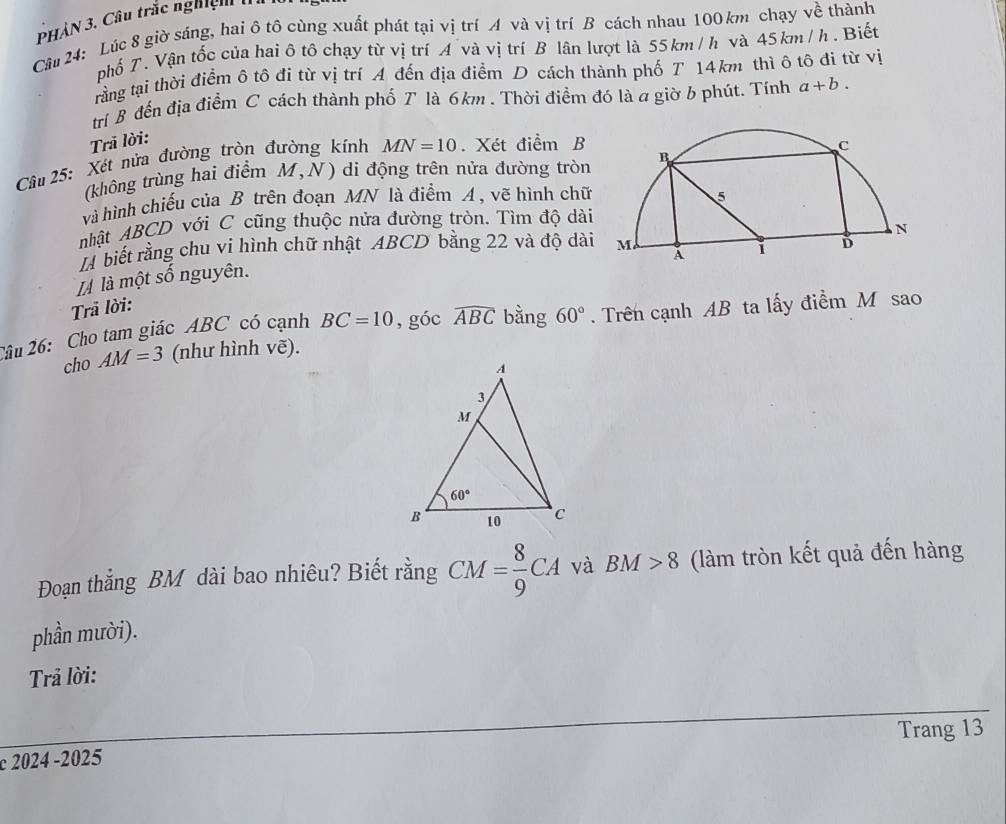 PHAN 3. Câu trắc nghiện I
Câu 24: Lúc 8 giờ sáng, hai ô tô cùng xuất phát tại vị trí A và vị trí B cách nhau 100 km chạy về thành
phổ T. Vận tốc của hai ô tô chạy từ vị trí A và vị trí B lân lượt là 55km/1 và 45kn m / h . Biết
trằng tại thời điểm ô tô đi từ vị trí A đến địa điểm D cách thành phố T 14km thì ô tô đi từ vị
tri B đến địa điểm C cách thành phố T là 6km . Thời điểm đó là a giờ b phút. Tính a+b.
Trả lời:
Câu 25: Xét nửa đường tròn đường kính MN=10. Xét điểm B
(không trùng hai điểm M,N) di động trên nửa đường tròn 
và hình chiếu của B trên đoạn MN là điểm A , vẽ hình chữ
nhật ABCD với C cũng thuộc nửa đường tròn. Tìm độ dài
Là biết rằng chu vi hình chữ nhật ABCD bằng 22 và độ dài
IÀ là một số nguyên.
Trả lời:
Câu 26: Cho tam giác ABC có cạnh BC=10 ,góc widehat ABC bằng 60°. Trên cạnh AB ta lấy điểm M sao
cho AM=3 (như hình vẽ).
Đoạn thắng BM dài bao nhiêu? Biết rằng CM= 8/9 CA và BM>8 (làm tròn kết quả đến hàng
phần mười).
Trả lời:
Trang 13
c 2024 -2025