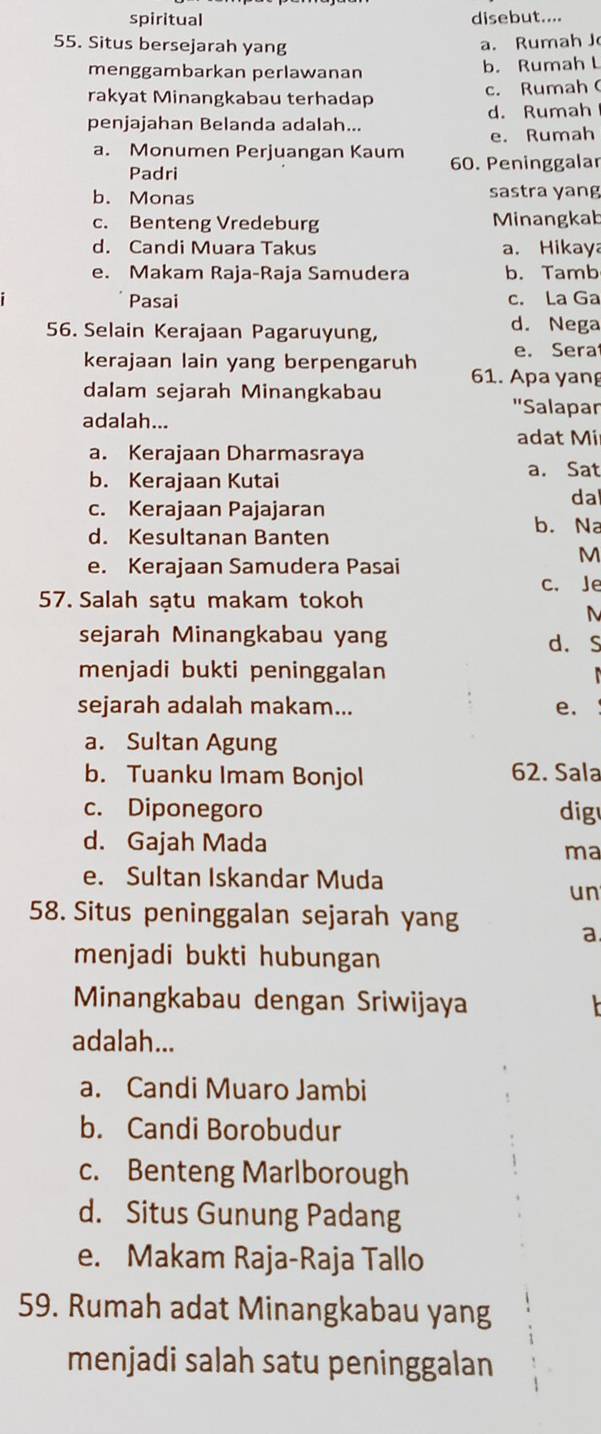 spiritual disebut....
55. Situs bersejarah yang a. Rumah J
menggambarkan perlawanan b. Rumah L
rakyat Minangkabau terhadap c. Rumah (
penjajahan Belanda adalah... d. Rumah
e. Rumah
a. Monumen Perjuangan Kaum 60. Peninggalar
Padri
b. Monas sastra yang
c. Benteng Vredeburg Minangkab
d. Candi Muara Takus a. Hikaya
e. Makam Raja-Raja Samudera b. Tamb
Pasai c. La Ga
56. Selain Kerajaan Pagaruyung, d. Nega
e. Sera
kerajaan lain yang berpengaruh 61. Apa yang
dalam sejarah Minangkabau ''Salapar
adalah...
adat Mi
a. Kerajaan Dharmasraya
b. Kerajaan Kutai
a. Sat
c. Kerajaan Pajajaran dal
d. Kesultanan Banten
b. Na
e. Kerajaan Samudera Pasai
M
57. Salah sạtu makam tokoh c. Je
N
sejarah Minangkabau yang d. S
menjadi bukti peninggalan
sejarah adalah makam... e.
a. Sultan Agung
b. Tuanku Imam Bonjol 62. Sala
c. Diponegoro dig
d. Gajah Mada
ma
e. Sultan Iskandar Muda
un
58. Situs peninggalan sejarah yang
a
menjadi bukti hubungan
Minangkabau dengan Sriwijaya
adalah...
a. Candi Muaro Jambi
b. Candi Borobudur
c. Benteng Marlborough
d. Situs Gunung Padang
e. Makam Raja-Raja Tallo
59. Rumah adat Minangkabau yang
menjadi salah satu peninggalan