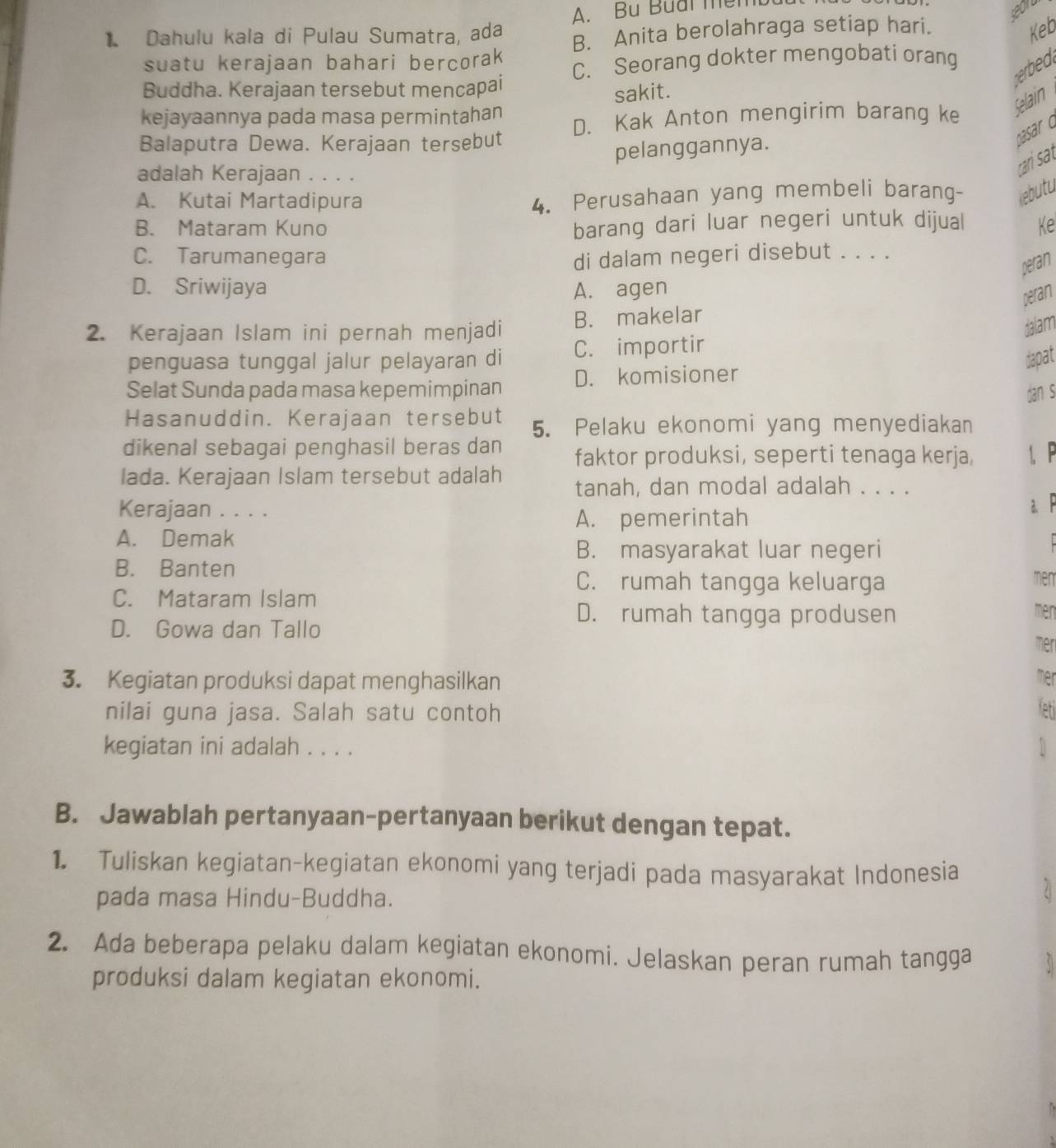 A. Bu Buai mềm
Dahulu kala di Pulau Sumatra, ada B. Anita berolahraga setiap hari.
Keb
suatu kerajaan bahari bercorak
erbed
Buddha. Kerajaan tersebut mencapai C. Seorang dokter mengobati orang
sakit.
kejayaannya pada masa permintahan
Balaputra Dewa. Kerajaan tersebut D. Kak Anton mengirim barang ke Selain
pelanggannya.
psar c
adalah Kerajaan . . . .
cari sat
A. Kutai Martadipura
4. Perusahaan yang membeli barang- kebutu
barang dari luar negeri untuk dijual
B. Mataram Kuno Ke
C. Tarumanegara di dalam negeri disebut . . . .
peran
D. Sriwijaya A. agen
peran
2. Kerajaan Islam ini pernah menjadi B. makelar
dalam
penguasa tunggal jalur pelayaran di C. importir
dapat
Selat Sunda pada masa kepemimpinan D. komisioner
dan s
Hasanuddin. Kerajaan tersebut 5. Pelaku ekonomi yang menyediakan
dikenal sebagai penghasil beras dan faktor produksi, seperti tenaga kerja, 1
lada. Kerajaan Islam tersebut adalah tanah, dan modal adalah . . . .
Kerajaan . . . .
a
A. pemerintah
A. Demak
B. masyarakat luar negeri
B. Banten
C. rumah tangga keluarga men
C. Mataram Islam
D. Gowa dan Tallo
D. rumah tangga produsen
men
mer
3. Kegiatan produksi dapat menghasilkan
nilai guna jasa. Salah satu contoh
kegiatan ini adalah . . . .
B. Jawablah pertanyaan-pertanyaan berikut dengan tepat.
1. Tuliskan kegiatan-kegiatan ekonomi yang terjadi pada masyarakat Indonesia
pada masa Hindu-Buddha.
2. Ada beberapa pelaku dalam kegiatan ekonomi. Jelaskan peran rumah tangga
produksi dalam kegiatan ekonomi.