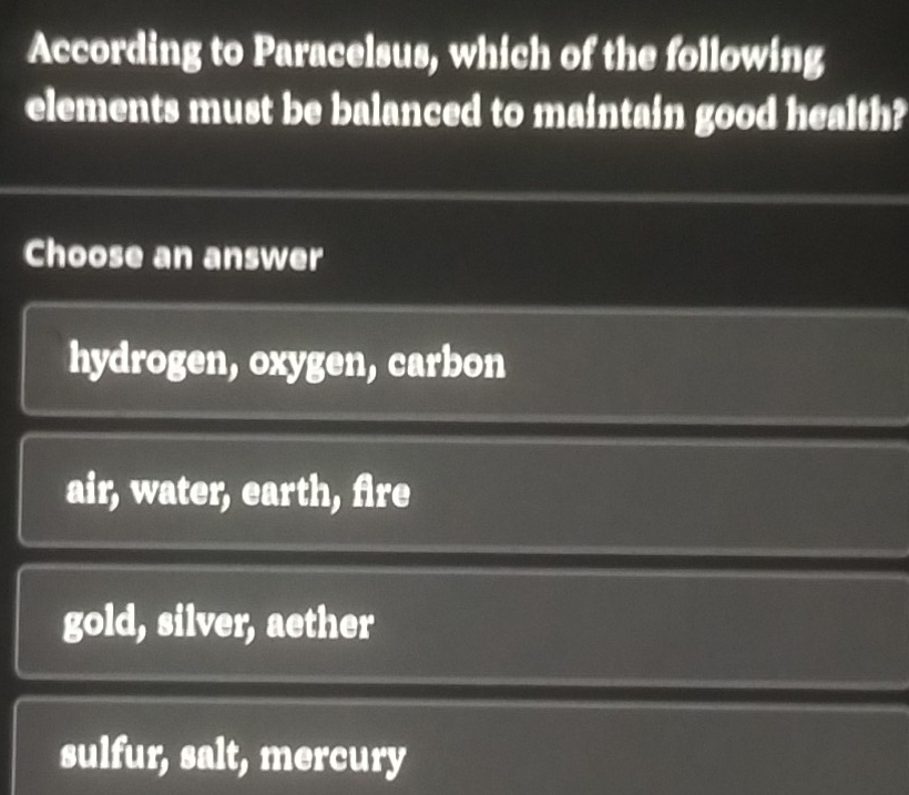 According to Paracelsus, which of the following
elements must be balanced to maintain good health?
Choose an answer
hydrogen, oxygen, carbon
air, water, earth, fire
gold, silver, aether
sulfur, salt, mercury