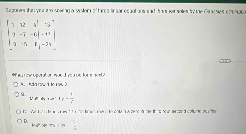 Suppose that you are solving a system of three linear equations and three variables by the Gaussian eliminatio
beginbmatrix 1&12&4|&13 0&-7&-6&-17 0&15&8&|-24endbmatrix
What row operation would you perform next?
A. Add row 1 to row 2
B.
Multiply row 2 by - 1/7 
C. Add -15 times row 1 to -12 times row 3 to obtain a zero in the third row, second column position.
D.
Multiply row 1 by - 1/12 