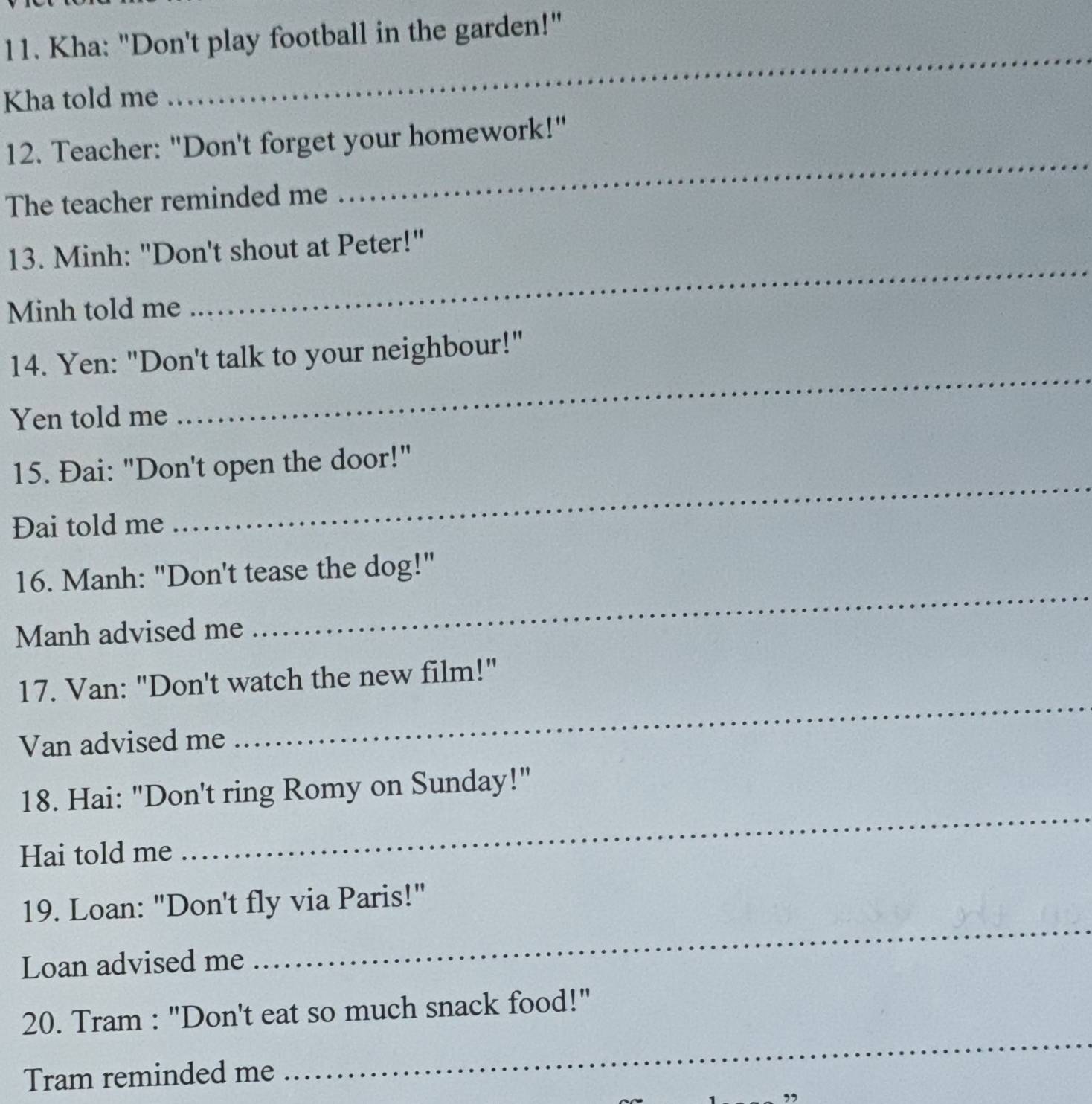 Kha: "Don't play football in the garden!" 
Kha told me 
_ 
12. Teacher: "Don't forget your homework!" 
The teacher reminded me 
_ 
13. Minh: "Don't shout at Peter!" 
Minh told me 
_ 
_ 
14. Yen: "Don't talk to your neighbour!" 
Yen told me 
15. Đai: "Don't open the door!" 
Đai told me 
_ 
16. Manh: "Don't tease the dog!" 
Manh advised me 
_ 
17. Van: "Don't watch the new film!" 
Van advised me 
_ 
_ 
18. Hai: "Don't ring Romy on Sunday!" 
Hai told me 
_ 
19. Loan: "Don't fly via Paris!" 
Loan advised me 
_ 
20. Tram : "Don't eat so much snack food!" 
Tram reminded me