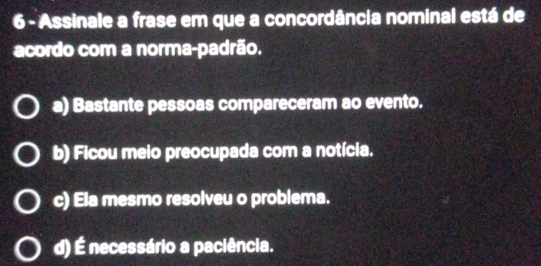 Assinale a frase em que a concordância nominal está de
acordo com a norma-padrão.
a) Bastante pessoas compareceram ao evento.
b) Ficou meio preocupada com a notícia.
c) Ela mesmo resolveu o problema.
d) É necessário a paciência.