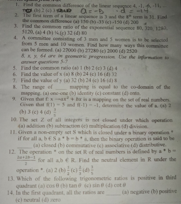 Find the common difference of the linear sequence 4, -1, -6, -11, ...
(b) 2 (c) 3 an
2. The first term of a linear sequence is 3 and the 8^(th) term is 31. Find
the common difference (a) 150 (b) -33 (c) -150 (d) 200
3. Find the common ratio of the exponential sequence 80, 320, 1280,
5120, (a) 4 (b) ¼ (c) 32 (d) 80
4. A committee consisting of 3 men and 5 women is to be selected
from 5 men and 10 women. Find how many ways this committee
can be formed. (a) 27000 (b) 27280 (c) 2000 (d) 2520
8, x, y, 64 are in geometric progression. Use the information to
answer questions 5-7
5. Find the common ratio (a) 1 (b) 2 (c) 3 (d) 4
6. Find the value of x (a) 8 (b) 24 (c) 16 (d) 32
7. Find the value of y (a) 32 (b) 24 (c) 16 (d) 8
8. The range of _mapping is equal to the co-domain of the
mapping. (a) one-one (b) identity (c) constant (d) onto.
9. Given that f:xto ax^2+bx is a mapping on the set of real numbers.
Given that f(1)=5 and f(-1)=-1 , determine the value of a. (a) 2
(b) 3 (c) 4 (d)  3/5 
10. The set Z of all integers is not closed under which operation
(a) addition (b) subtraction (c) multiplication (d) division.
11. Given a non-empty set S which is closed under a binary operation *
if for all a, b∈ Sa^*b=b *_2 , then the binary operation is said to be
_(a) closed (b) commutative (c) associative (d) distributive.
12. The operation * on the set R of real numbers is defined by a*b=
 (2a+2b-1)/2  for all a,b € R. Find the neutral element in R under the
operation *. (a) 2(b)  1/2 (c) 2/3  (d)  3/5 
13. Which of the following trigonometric ratios is positive in third
quadrant (a) cos θ (b) tanθ (c) sin θ (d) cot θ
14. In the first quadrant, all the ratios are _(a) negative (b) positive
(c) neutral (d) zero