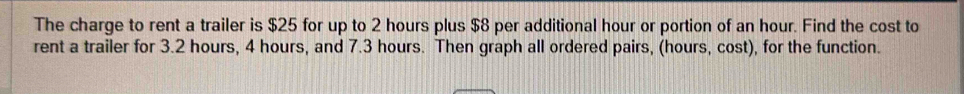 The charge to rent a trailer is $25 for up to 2 hours plus $8 per additional hour or portion of an hour. Find the cost to 
rent a trailer for 3.2 hours, 4 hours, and 7.3 hours. Then graph all ordered pairs, (hours, cost), for the function.