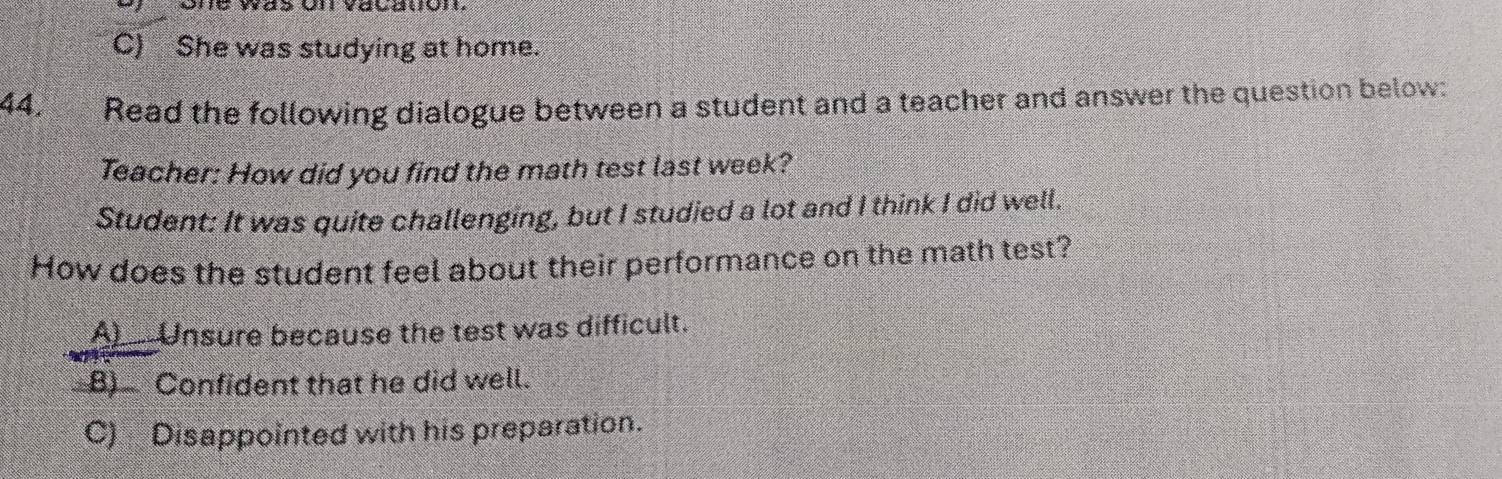 C) She was studying at home.
44. Read the following dialogue between a student and a teacher and answer the question below:
Teacher: How did you find the math test last week?
Student: It was quite challenging, but I studied a lot and I think I did well.
How does the student feel about their performance on the math test?
A___Unsure because the test was difficult.
B) Confident that he did well.
C) Disappointed with his preparation.