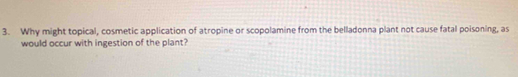 Why might topical, cosmetic application of atropine or scopolamine from the belladonna plant not cause fatal poisoning, as 
would occur with ingestion of the plant?