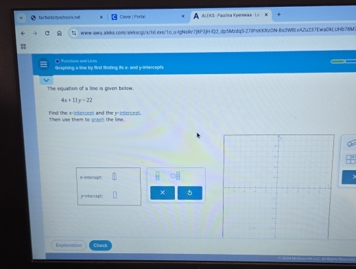 fairfield city schoo lshet Clever | Porta l A ALEKS - Paulima Kyenewaa - Le: 
www-awu.aleks.com/alekscgi/x/Isl.exe/1o_u-lgNsIkr7j8P3jH-IQ2_dp5MzdqS-27IPnKKRzON-Bs3W8LvAZu237EwaDkLUHb78M3 

Functons and Lines 
Graphing a line by first finding its x - and y-intercepts 
The equation of a line is given below.
4x+11y=22
Find the x-intercept and the y-intercept. 
Then use them to graph the line. 
x-intercept:  □ /□   □  □ /□  
y-intercept: × 
Explanation Check