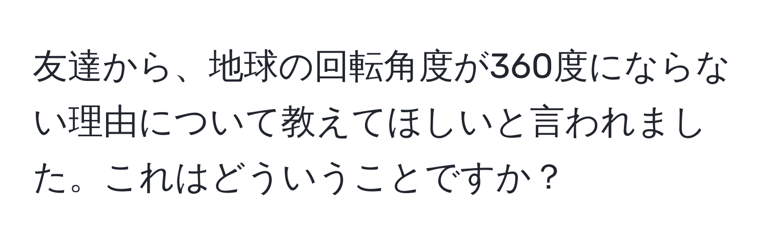 友達から、地球の回転角度が360度にならない理由について教えてほしいと言われました。これはどういうことですか？