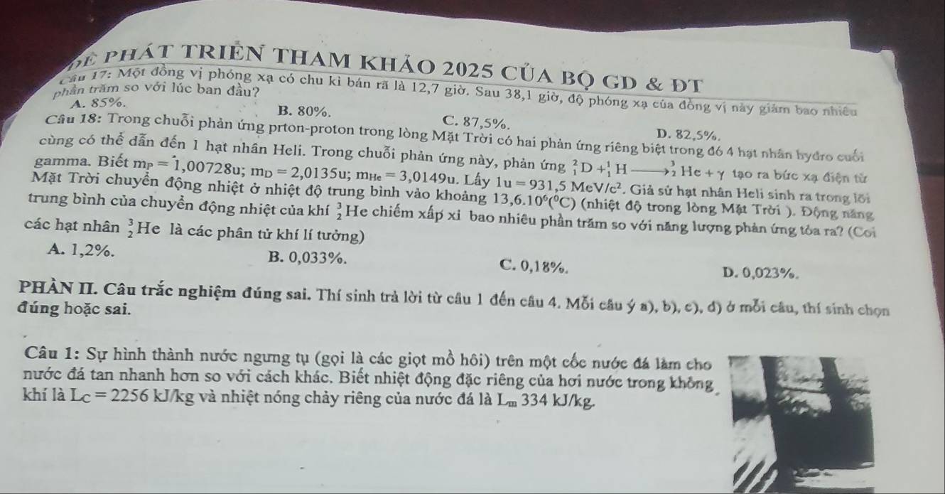 ể  phát triên tham khảo 2025 của bọ gD & đt
phần trăm so với lúc ban đầu?
Câu 17: Một đồng vị phóng xạ có chu kì bán rã là 12,7 giờ. Sau 38,1 giờ, độ phóng xạ của đồng vị này giám bao nhiều
A. 85%.
B. 80%. C. 87,5%. D. 82,5%.
Câu 18: Trong chuỗi phản ứng prton-proton trong lòng Mặt Trời có hai phản ứng riêng biệt trong đó 4 hạt nhân hyđro cuối
cùng có thể dẫn đến 1 hạt nhân Heli. Trong chuỗi phản ứng này, phản ứng _1^(2D+_1^1H to _2^3He+gamma tạo ra bức xạ điện từ
gamma. Biết m_P)=1,00728u;m_D=2,0135u;m_He=3,0149u. Lấy 1u=931,5MeV/c^2. Giả sử hạt nhân Heli sinh ra trong lối
Mặt Trời chuyển động nhiệt ở nhiệt độ trung bình vào khoảng 13,6.10^6(^circ C) (nhiệt độ trong lòng Mặt Trời ). Động năng
trung bình của chuyền động nhiệt của khí beginarrayr 3 2endarray He chiếm xấp xỉ bao nhiêu phần trăm so với năng lượng phản ứng tỏa ra? (Coi
các hạt nhân beginarrayr 3 2endarray He là các phân tử khí lí tưởng)
A. 1,2%. B. 0,033%. C. 0,18%.
D. 0,023%.
PHÀN II. Câu trắc nghiệm đúng sai. Thí sinh trà lời từ cầu 1 đến câu 4. Mỗi câu ý a), b), c), đ) ở mỗi câu, thí sinh chọn
đúng hoặc sai.
Câu 1: Sự hình thành nước ngưng tụ (gọi là các giọt mồ hôi) trên một cốc nước đá làm cho
nước đá tan nhanh hơn so với cách khác. Biết nhiệt động đặc riêng của hơi nước trong không
khí là L_C=2256kJ/kg g và nhiệt nóng chảy riêng của nước đá là L_m 334 kJ/kg.