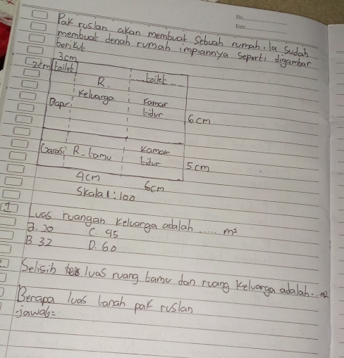 Pak ruslan akan membuar Sebuab rumah. la Sudah
berikudl
memboal denab rumah impannya seperti digambar
3 cm
2em boilet Loikel
R.
Kelvarge Camar
Bapy Lidur
6cm
Kamar
Garas? R.lanu Eidur 5cm
acm 6cm
Skalal:l00
Luas ruangan Kelcarga adalab m^2
8. 20 C. 95
B 32 D. 60
Selisib luas rang tame dan ruang Kelvarga adalah. . m
Berapa las lanah pak ruslan
jawal=