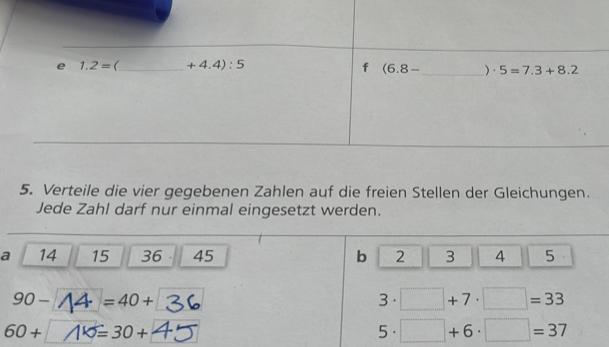 Verteile die vier gegebenen Zahlen auf die freien Stellen der Gleichungen.
Jede Zahl darf nur einmal eingesetzt werden.
a 14 15 36 45 b 2 3 A 5
90- ↑4 =40+ 3· □ +7· □ =33
60+ 1×=30+ 5· □ +6· □ =37