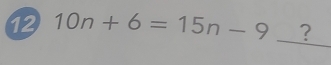 12 10n+6=15n-9 _?