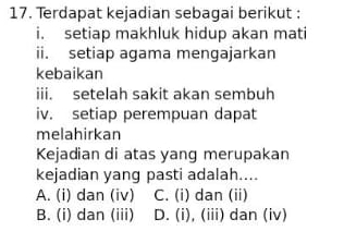 Terdapat kejadian sebagai berikut :
i. setiap makhluk hidup akan mati
ii. setiap agama mengajarkan
kebaikan
iii. setelah sakit akan sembuh
iv. setiap perempuan dapat
melahirkan
Kejadian di atas yang merupakan
kejadian yang pasti adalah....
A. (i) dan (iv) C. (i) dan (ii)
B. (i) dan (iii) D. (i), (iii) dan (iv)