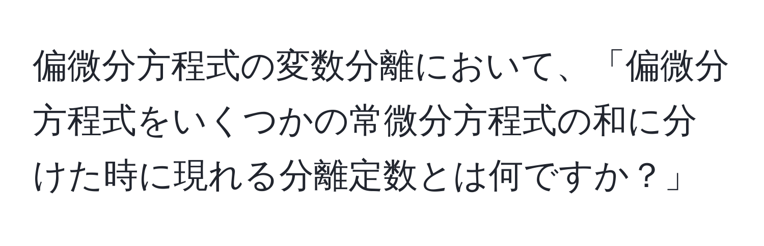 偏微分方程式の変数分離において、「偏微分方程式をいくつかの常微分方程式の和に分けた時に現れる分離定数とは何ですか？」