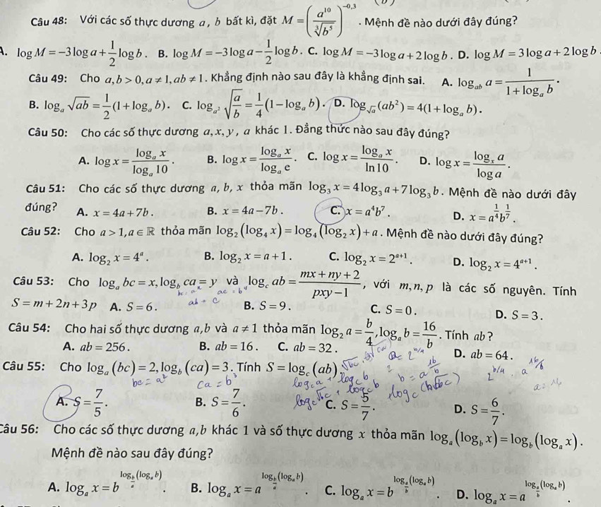 ( D )
Câu 48: Với các số thực dương a , b bất kì, đặt M=( a^(10)/sqrt[3](b^5) )^-0.3. Mệnh đề nào dưới đây đúng?
A. log M=-3log a+ 1/2 log b. B. log M=-3log a- 1/2 log b. C. log M=-3log a+2log b.D.log M=3log a+2log b
Câu 49: Cho a,b>0,a!= 1,ab!= 1. Khẳng định nào sau đây là khẳng định sai. A. log _aba=frac 11+log _ab.
B. log _asqrt(ab)= 1/2 (1+log _ab). C. log _a^2sqrt(frac a)b= 1/4 (1-log _ab). D. log _sqrt(a)(ab^2)=4(1+log _ab).
Câu 50: Cho các số thực dương α, x, y , a khác 1. Đẳng thức nào sau đây đúng?
A. log x=frac log _axlog _a10. B. log x=frac log _axlog _ae. C. log x=frac log _axln 10. D. log x=frac log _xalog a.
Câu 51: Cho các số thực dương a, b, x thỏa mãn log _3x=4log _3a+7log _3b.  Mệnh đề nào dưới đây
đúng? A. x=4a+7b. B. x=4a-7b. C. x=a^4b^7. D. x=a^(frac 1)4b^(frac 1)7.
Câu 52: Cho a>1,a∈ R thỏa mãn log _2(log _4x)=log _4(log _2x)+a. Mệnh đề nào dưới đây đúng?
A. log _2x=4^a. B. log _2x=a+1. C. log _2x=2^(a+1). D. log _2x=4^(a+1).
Câu 53: Cho log _abc=x,log _bca=y và log _cab= (mx+ny+2)/pxy-1  , với m,n,p là các : số nguyên. Tính
S=m+2n+3p A. S=6. B. S=9. C. S=0.
D. S=3.
Câu 54: Cho hai số thực dương a,b và a!= 1 thỏa mãn log _2a= b/4 ,log _ab= 16/b . Tính ab ?
A. ab=256. B. ab=16. C. ab=32.
D. ab=64.
Câu 55: Cho log _a(bc)=2,log _b(ca)=3. Tính S=log _c(ab)
B.
A. S= 7/5 . S= 7/6 . C. S= 5/7 . D. S= 6/7 .
Câu 56: Cho các số thực dương a,b khác 1 và số thực dương x thỏa mãn log _a(log _bx)=log _b(log _ax).
Mệnh đề nào sau đây đúng?
A. log _ax=b^(log _frac b)a(log _ab). B. log _ax=a^(log _frac b)a(log _ab). C. log _ax=b^(log _frac a)b(log _ab). D. log _ax=a^(log _frac a)b(log _ab).