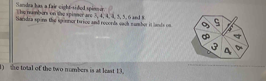 Sandra has a fair eight-sided spinner. 
The numbers on the spinner are 3, 4, 4, 4, 5, 5, 6 and 8. 
Sandra spins the spinner twice and records each number it lands on. 9 G 6
∞
3 A 
) the total of the two numbers is at least 13,