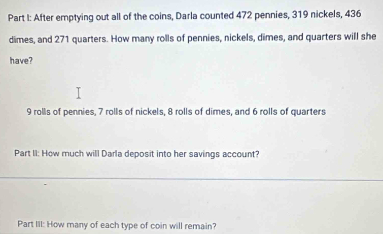 After emptying out all of the coins, Darla counted 472 pennies, 319 nickels, 436
dimes, and 271 quarters. How many rolls of pennies, nickels, dimes, and quarters will she 
have?
9 rolls of pennies, 7 rolls of nickels, 8 rolls of dimes, and 6 rolls of quarters 
Part II: How much will Darla deposit into her savings account? 
Part III: How many of each type of coin will remain?