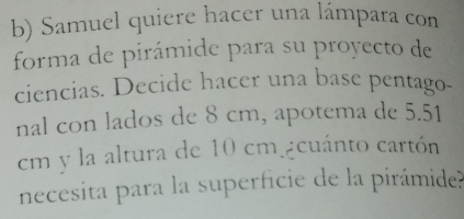 Samuel quiere hacer una lámpara con 
forma de pirámide para su proyecto de 
ciencias. Decide hacer una base pentago- 
nal con lados de 8 cm, apotema de 5.51
cm y la altura de 10 cm ¿cuánto cartón 
necesita para la superficie de la pirámide?