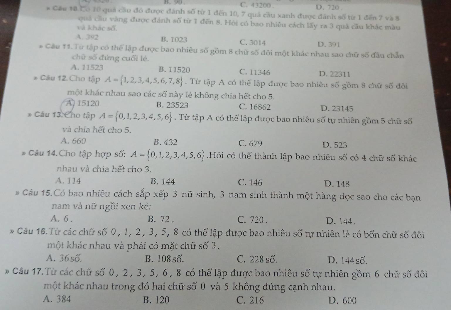 B.  90 . C. 43200 . D. 720 .
* Cầu 10 Có 10 quả cầu đỏ được đánh số từ 1 đến 10, 7 quả cầu xanh được đánh số từ 1 đến 7 và 8
quả cầu vàng được đánh số từ 1 đến 8. Hỏi có bao nhiêu cách lấy ra 3 quá cầu khác màu
và khác số.
A. 392 B. 1023 C. 3014
D. 391
* Câu 11.Từ tập có thể lập được bao nhiêu số gồm 8 chữ số đôi một khác nhau sao chữ số đầu chẵn
chữ số đứng cuối lẻ.
A. 11523 B. 11520 C. 11346 D. 22311
* Câu 12. Cho tập A= 1,2,3,4,5,6,7,8. Từ tập A có thể lập được bao nhiêu số gồm 8 chữ số đôi
một khác nhau sao các số này lẻ không chia hết cho 5.
A 15120 B. 23523 C. 16862
D. 23145
* Câu 13. Cho tập A= 0,1,2,3,4,5,6. Từ tập A có thể lập được bao nhiêu số tự nhiên gồm 5 chữ số
và chia hết cho 5.
A. 660 B. 432 C. 679
D. 523
* Câu 14.Cho tập hợp số: A= 0,1,2,3,4,5,6 Hỏi có thể thành lập bao nhiêu số có 4 chữ số khác
nhau và chia hết cho 3.
A. 114 B. 144 C. 146 D. 148
Câu 15.Có bao nhiêu cách sắp xếp 3 nữ sinh, 3 nam sinh thành một hàng dọc sao cho các bạn
nam và nữ ngồi xen kẻ:
A. 6 . B. 72 . C. 720 . D. 144 .
* Câu 16. Từ các chữ số 0 , 1, 2 , 3, 5, 8 có thể lập được bao nhiêu số tự nhiên lẻ có bốn chữ số đôi
một khác nhau và phải có mặt chữ số 3 .
A. 36 số. B. 108 số. C. 228 số. D. 144 số.
Câu 17. Từ các chữ số 0, 2 , 3, 5, 6, 8 có thể lập được bao nhiêu số tự nhiên gồm 6 chữ số đôi
một khác nhau trong đó hai chữ số 0 và 5 không đứng cạnh nhau.
A. 384 B. 120 C. 216 D. 600